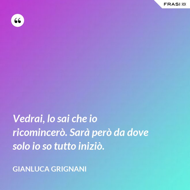 Vedrai, lo sai che io ricomincerò. Sarà però da dove solo io so tutto iniziò. - Gianluca Grignani