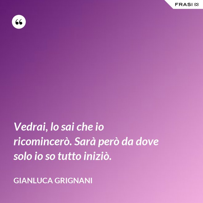 Vedrai, lo sai che io ricomincerò. Sarà però da dove solo io so tutto iniziò. - Gianluca Grignani