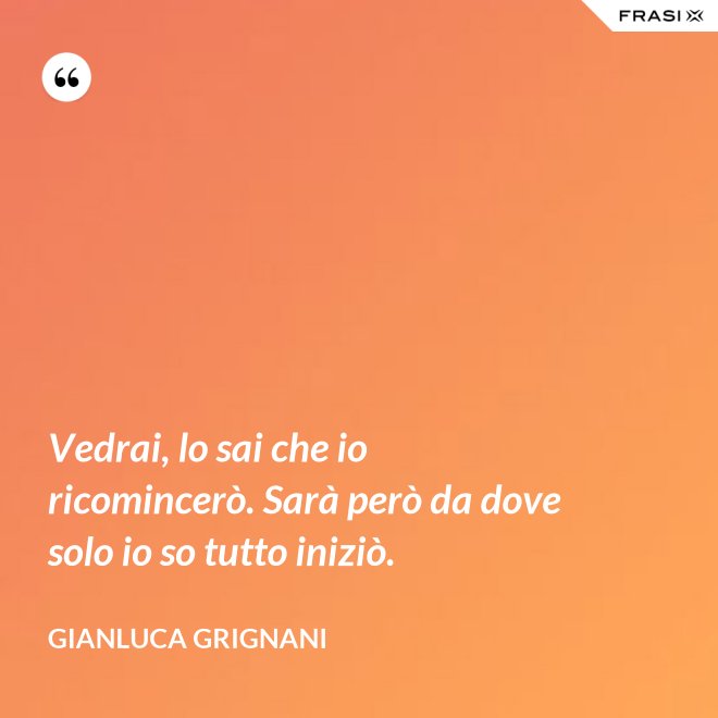 Vedrai, lo sai che io ricomincerò. Sarà però da dove solo io so tutto iniziò. - Gianluca Grignani