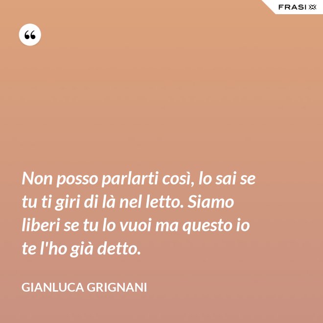 Non posso parlarti così, lo sai se tu ti giri di là nel letto. Siamo liberi se tu lo vuoi ma questo io te l'ho già detto. - Gianluca Grignani