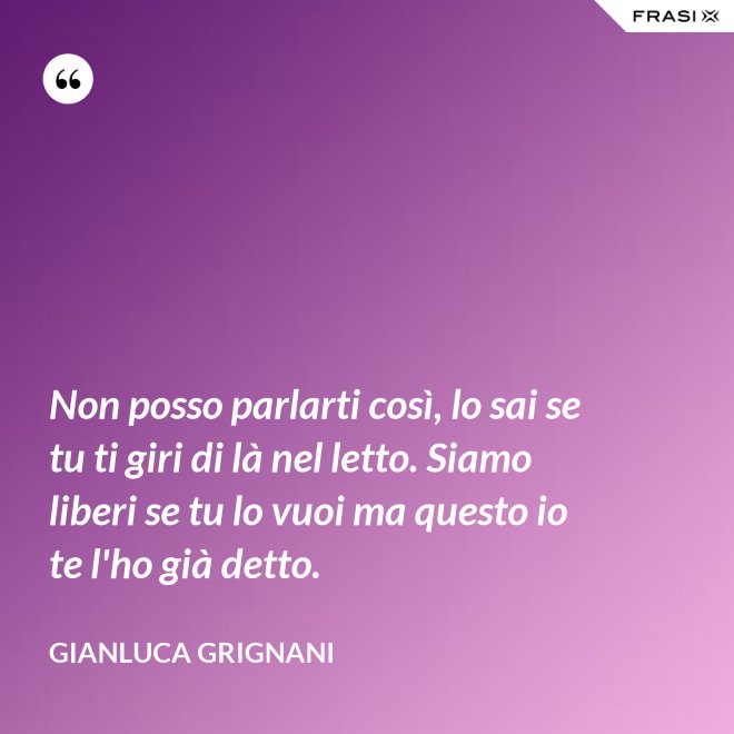 Non posso parlarti così, lo sai se tu ti giri di là nel letto. Siamo liberi se tu lo vuoi ma questo io te l'ho già detto. - Gianluca Grignani
