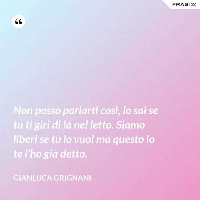 Non posso parlarti così, lo sai se tu ti giri di là nel letto. Siamo liberi se tu lo vuoi ma questo io te l'ho già detto. - Gianluca Grignani