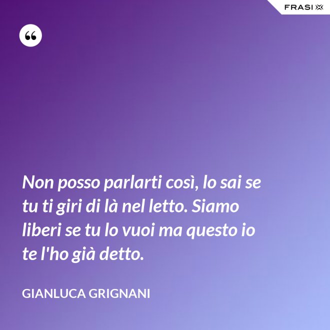 Non posso parlarti così, lo sai se tu ti giri di là nel letto. Siamo liberi se tu lo vuoi ma questo io te l'ho già detto. - Gianluca Grignani