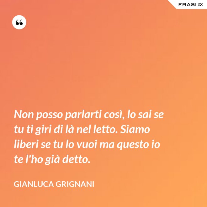 Non posso parlarti così, lo sai se tu ti giri di là nel letto. Siamo liberi se tu lo vuoi ma questo io te l'ho già detto. - Gianluca Grignani