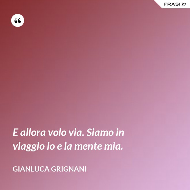 E allora volo via. Siamo in viaggio io e la mente mia. - Gianluca Grignani