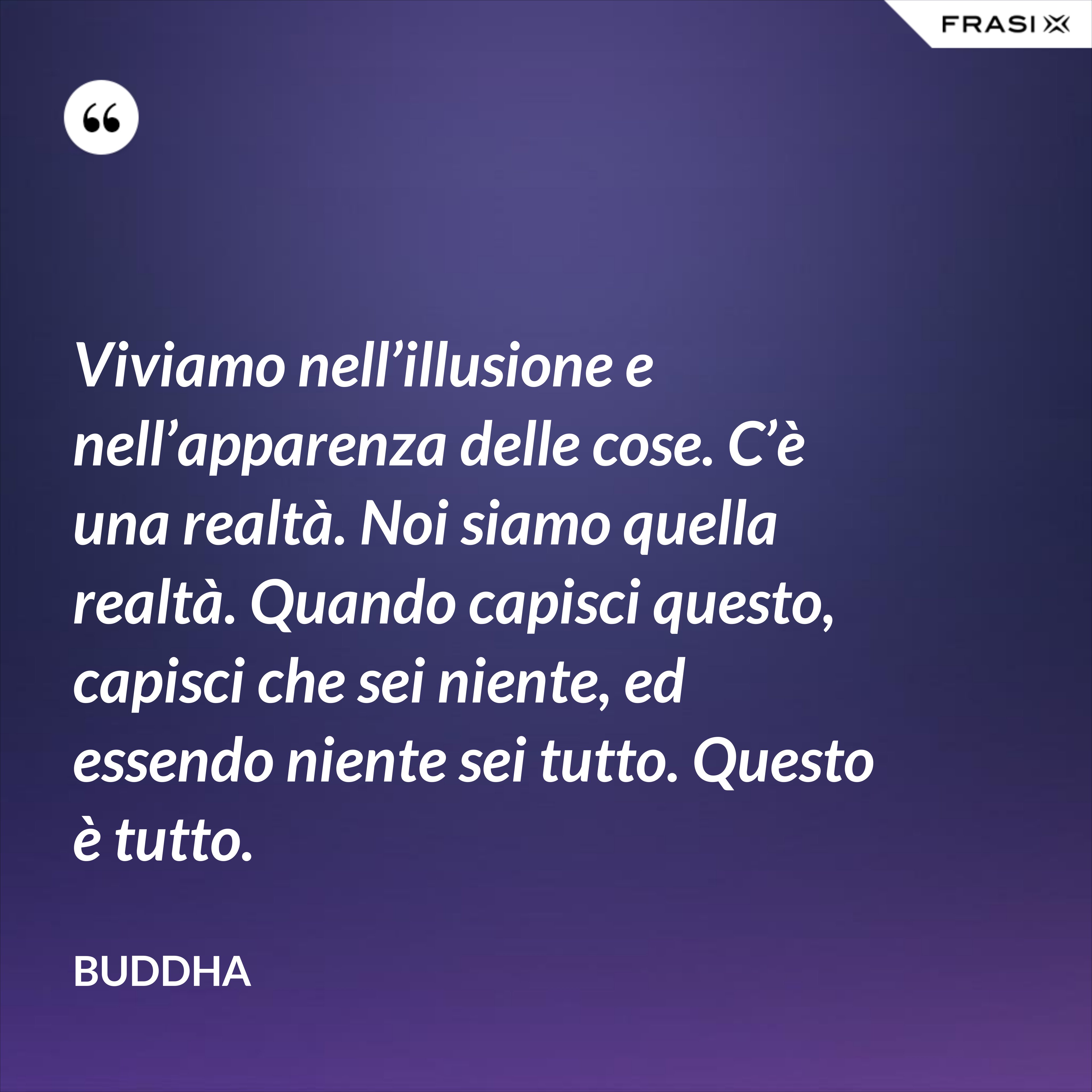 Viviamo nell’illusione e nell’apparenza delle cose. C’è una realtà. Noi siamo quella realtà. Quando capisci questo, capisci che sei niente, ed essendo niente sei tutto. Questo è tutto. - Buddha