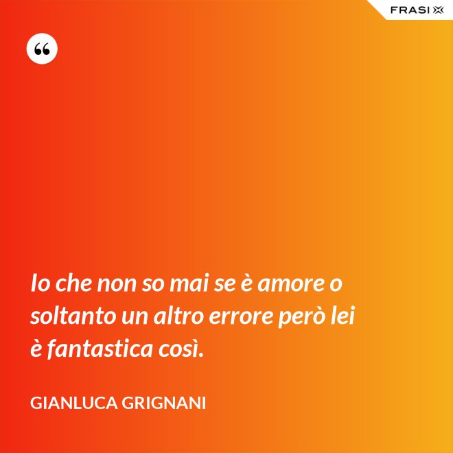 Io che non so mai se è amore o soltanto un altro errore però lei è fantastica così. - Gianluca Grignani