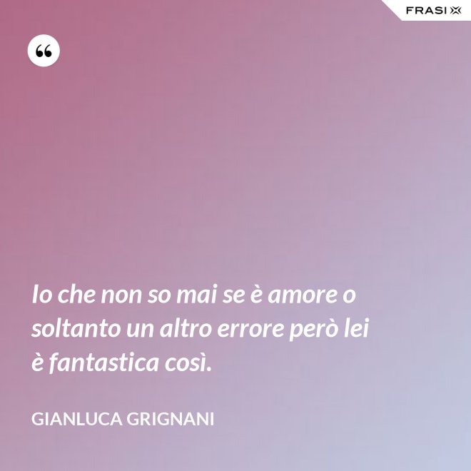Io che non so mai se è amore o soltanto un altro errore però lei è fantastica così. - Gianluca Grignani