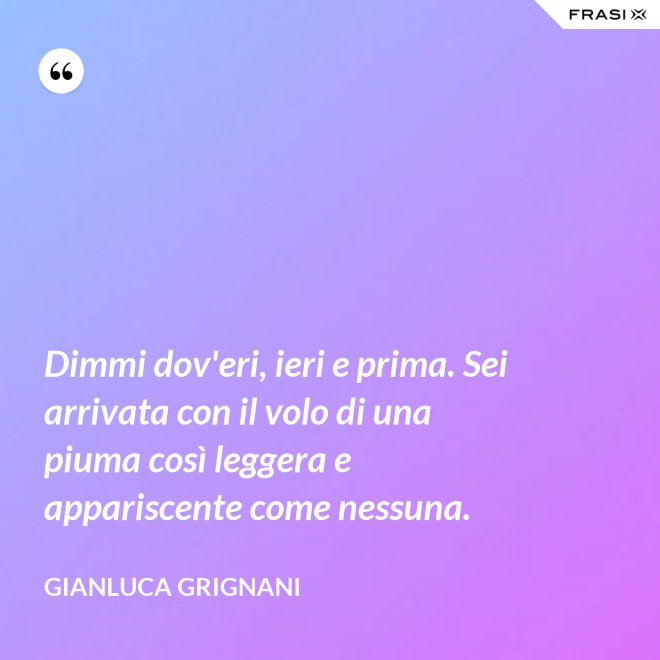 Dimmi dov'eri, ieri e prima. Sei arrivata con il volo di una piuma così leggera e appariscente come nessuna. - Gianluca Grignani