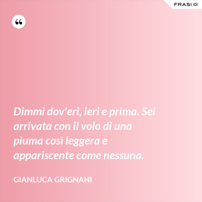 Dimmi dov'eri, ieri e prima. Sei arrivata con il volo di una piuma così leggera e appariscente come nessuna. - Gianluca Grignani