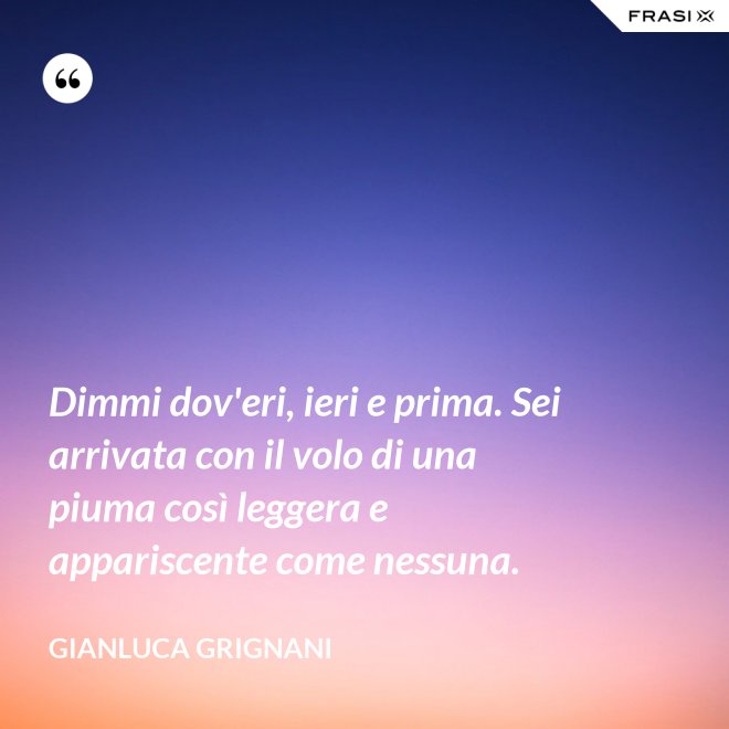 Dimmi dov'eri, ieri e prima. Sei arrivata con il volo di una piuma così leggera e appariscente come nessuna. - Gianluca Grignani
