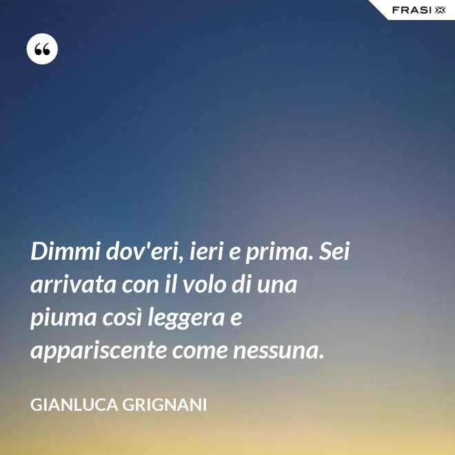Dimmi dov'eri, ieri e prima. Sei arrivata con il volo di una piuma così leggera e appariscente come nessuna. - Gianluca Grignani