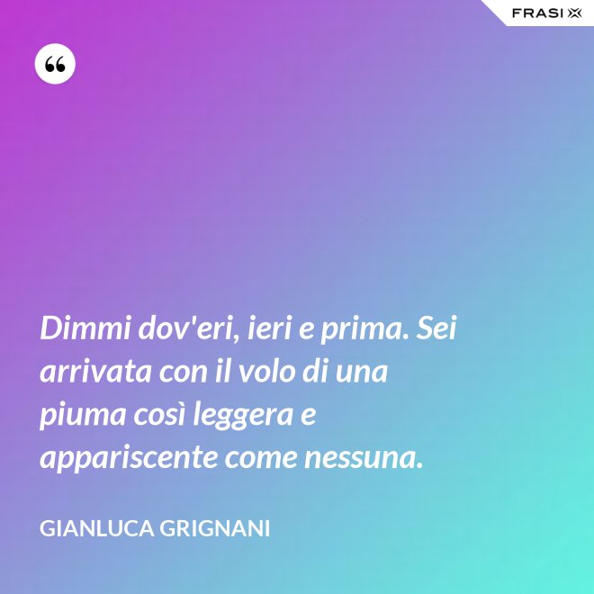 Dimmi dov'eri, ieri e prima. Sei arrivata con il volo di una piuma così leggera e appariscente come nessuna. - Gianluca Grignani