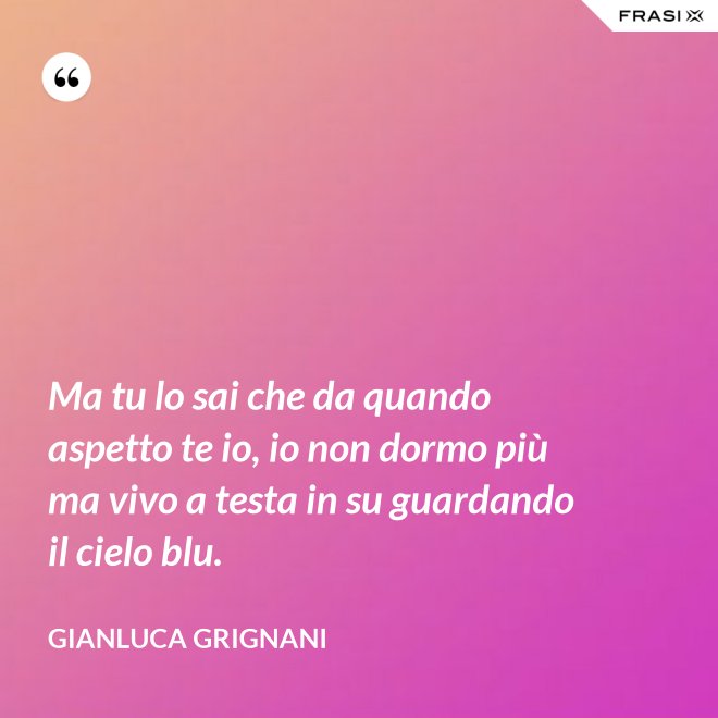 Ma tu lo sai che da quando aspetto te io, io non dormo più ma vivo a testa in su guardando il cielo blu. - Gianluca Grignani