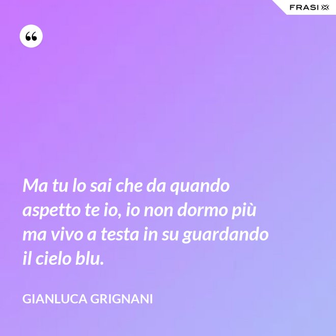 Ma tu lo sai che da quando aspetto te io, io non dormo più ma vivo a testa in su guardando il cielo blu. - Gianluca Grignani