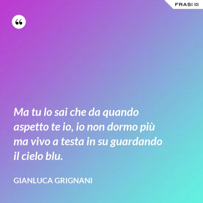 Ma tu lo sai che da quando aspetto te io, io non dormo più ma vivo a testa in su guardando il cielo blu. - Gianluca Grignani