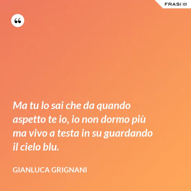 Ma tu lo sai che da quando aspetto te io, io non dormo più ma vivo a testa in su guardando il cielo blu. - Gianluca Grignani