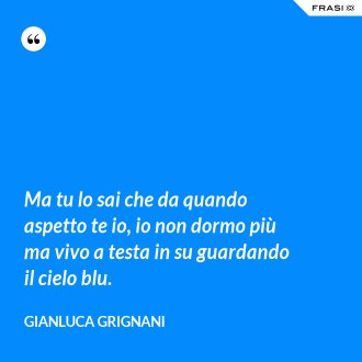 Ma tu lo sai che da quando aspetto te io, io non dormo più ma vivo a testa in su guardando il cielo blu. - Gianluca Grignani