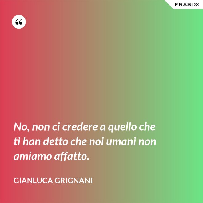 No, non ci credere a quello che ti han detto che noi umani non amiamo affatto. - Gianluca Grignani
