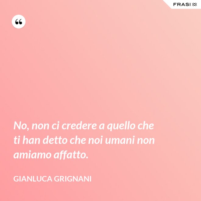 No, non ci credere a quello che ti han detto che noi umani non amiamo affatto. - Gianluca Grignani
