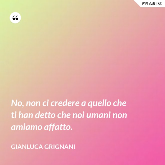 No, non ci credere a quello che ti han detto che noi umani non amiamo affatto. - Gianluca Grignani