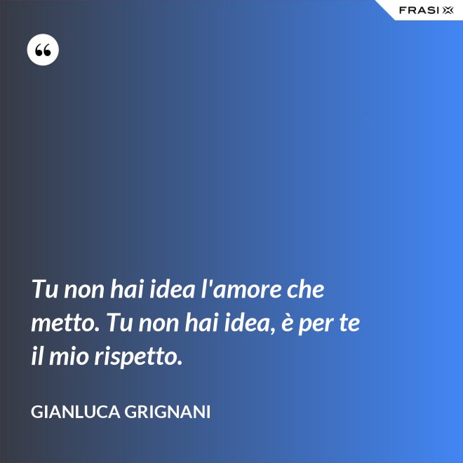 Tu non hai idea l'amore che metto. Tu non hai idea, è per te il mio rispetto. - Gianluca Grignani