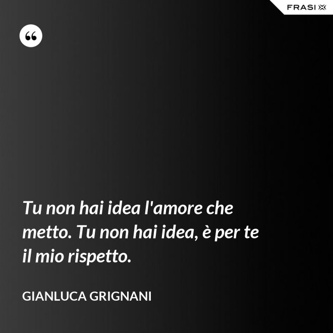 Tu non hai idea l'amore che metto. Tu non hai idea, è per te il mio rispetto. - Gianluca Grignani