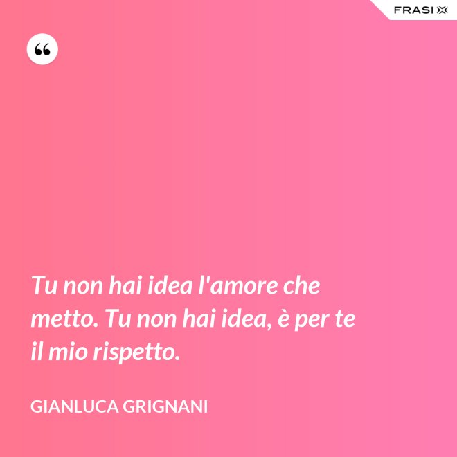 Tu non hai idea l'amore che metto. Tu non hai idea, è per te il mio rispetto. - Gianluca Grignani