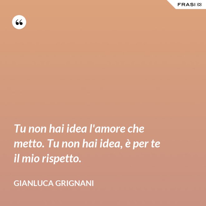 Tu non hai idea l'amore che metto. Tu non hai idea, è per te il mio rispetto. - Gianluca Grignani