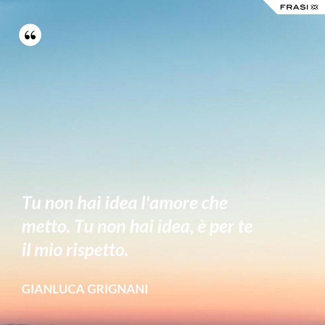 Tu non hai idea l'amore che metto. Tu non hai idea, è per te il mio rispetto. - Gianluca Grignani