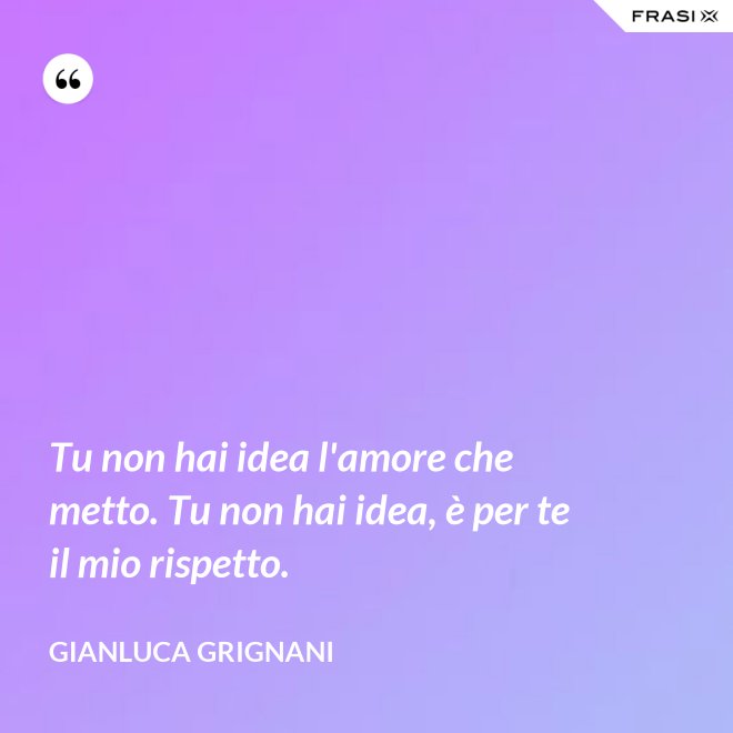 Tu non hai idea l'amore che metto. Tu non hai idea, è per te il mio rispetto. - Gianluca Grignani