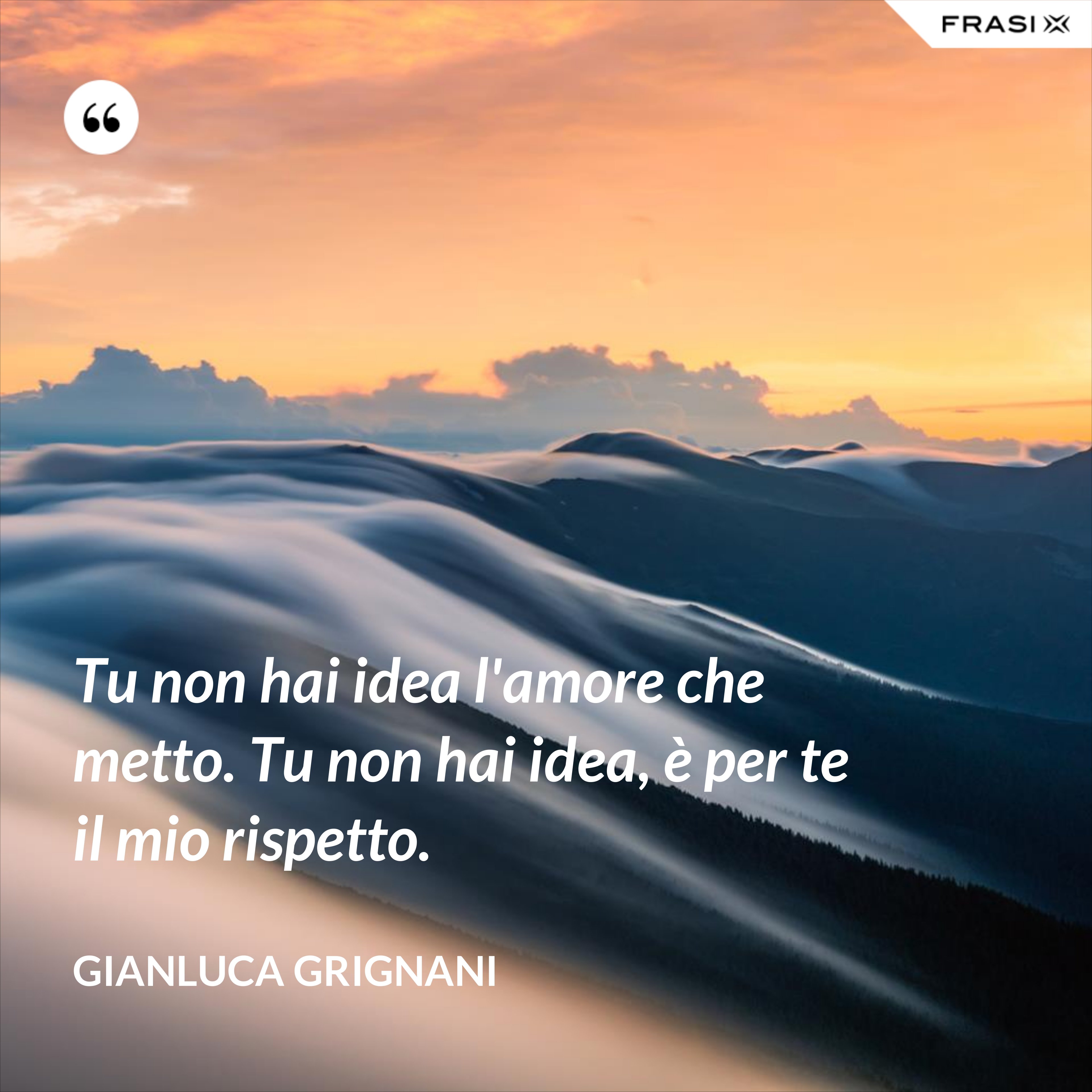 Tu non hai idea l'amore che metto. Tu non hai idea, è per te il mio rispetto. - Gianluca Grignani