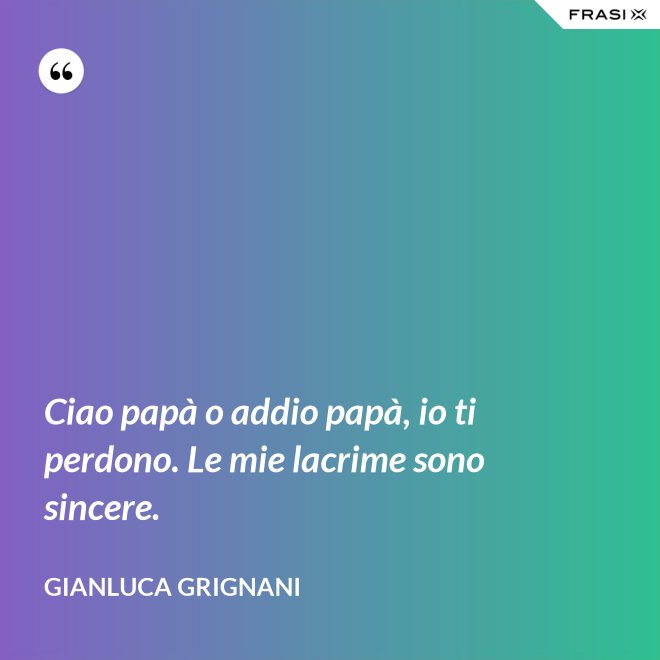 Ciao papà o addio papà, io ti perdono. Le mie lacrime sono sincere. - Gianluca Grignani