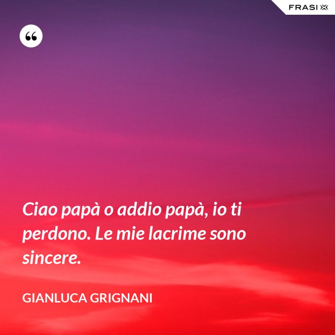 Ciao papà o addio papà, io ti perdono. Le mie lacrime sono sincere. - Gianluca Grignani