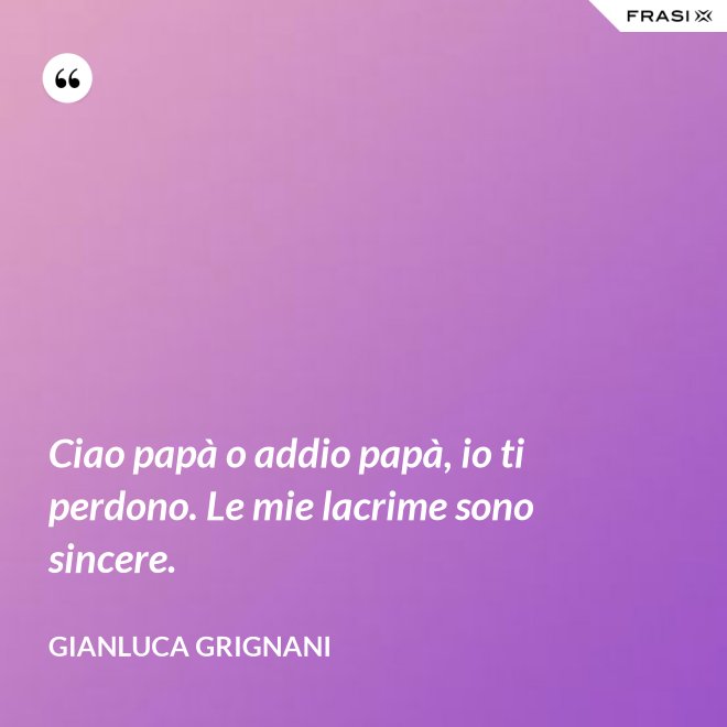 Ciao papà o addio papà, io ti perdono. Le mie lacrime sono sincere. - Gianluca Grignani