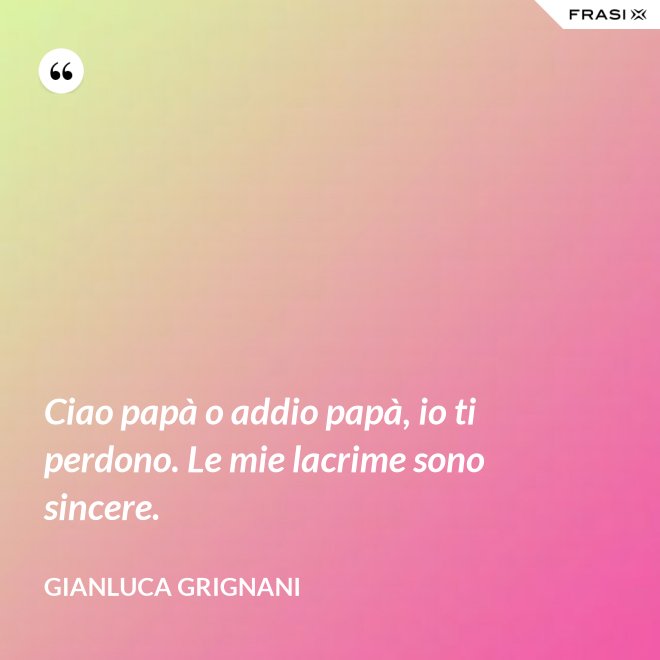 Ciao papà o addio papà, io ti perdono. Le mie lacrime sono sincere. - Gianluca Grignani