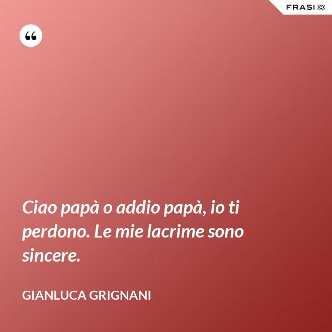 Ciao papà o addio papà, io ti perdono. Le mie lacrime sono sincere. - Gianluca Grignani