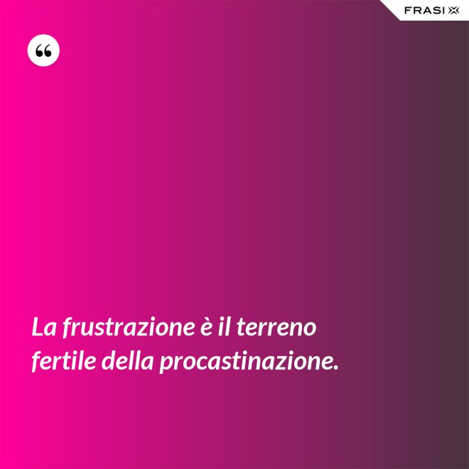 La frustrazione è il terreno fertile della procastinazione. - Anonimo