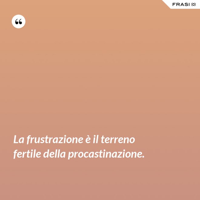 La frustrazione è il terreno fertile della procastinazione. - Anonimo