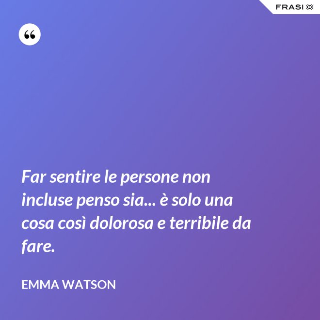 Far sentire le persone non incluse penso sia... è solo una cosa così dolorosa e terribile da fare. - Emma Watson