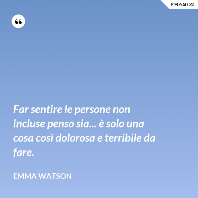 Far sentire le persone non incluse penso sia... è solo una cosa così dolorosa e terribile da fare. - Emma Watson