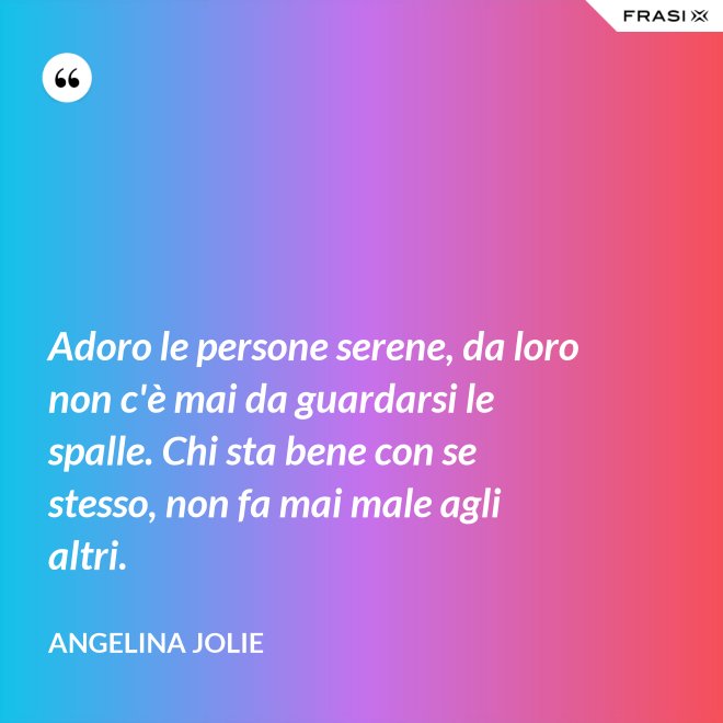 Adoro le persone serene, da loro non c'è mai da guardarsi le spalle. Chi sta bene con se stesso, non fa mai male agli altri. - Angelina Jolie