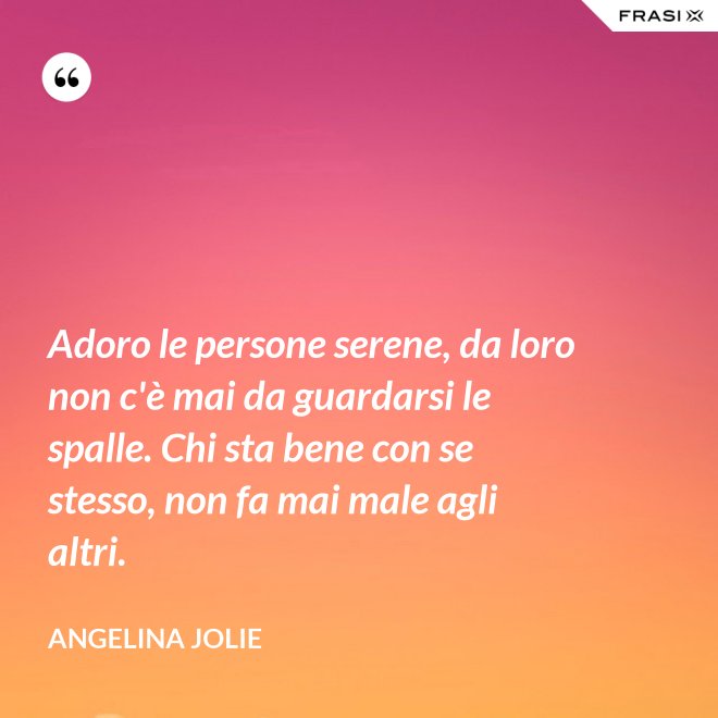 Adoro le persone serene, da loro non c'è mai da guardarsi le spalle. Chi sta bene con se stesso, non fa mai male agli altri. - Angelina Jolie