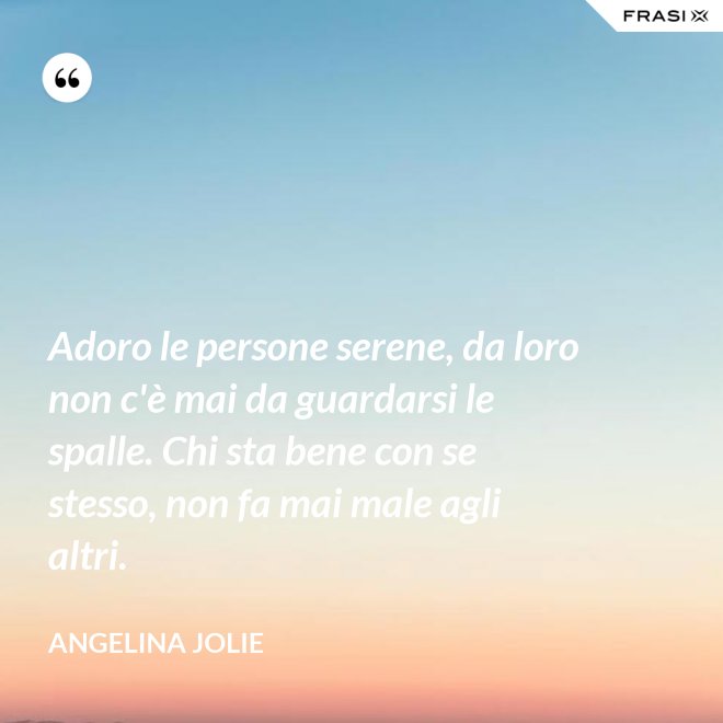 Adoro le persone serene, da loro non c'è mai da guardarsi le spalle. Chi sta bene con se stesso, non fa mai male agli altri. - Angelina Jolie
