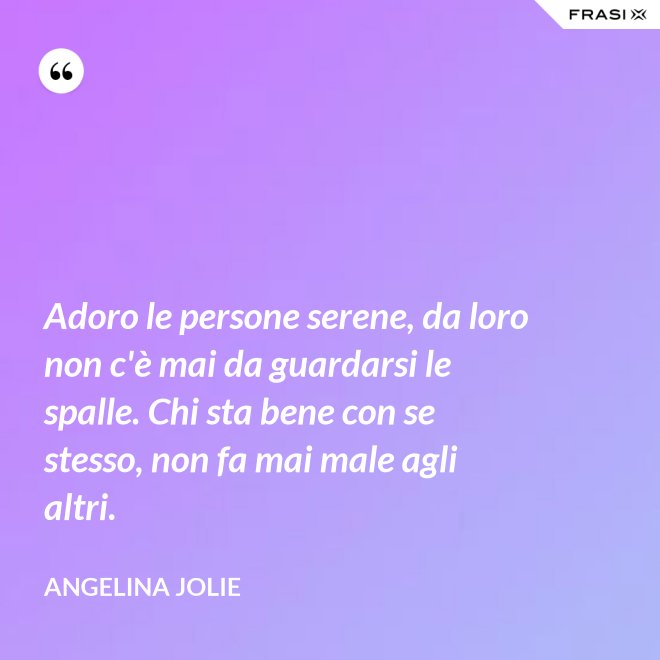 Adoro le persone serene, da loro non c'è mai da guardarsi le spalle. Chi sta bene con se stesso, non fa mai male agli altri. - Angelina Jolie