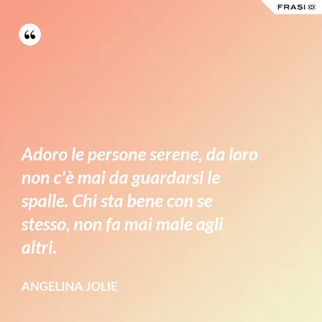 Adoro le persone serene, da loro non c'è mai da guardarsi le spalle. Chi sta bene con se stesso, non fa mai male agli altri. - Angelina Jolie
