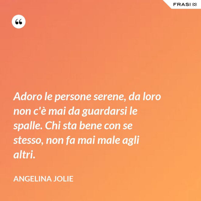 Adoro le persone serene, da loro non c'è mai da guardarsi le spalle. Chi sta bene con se stesso, non fa mai male agli altri. - Angelina Jolie
