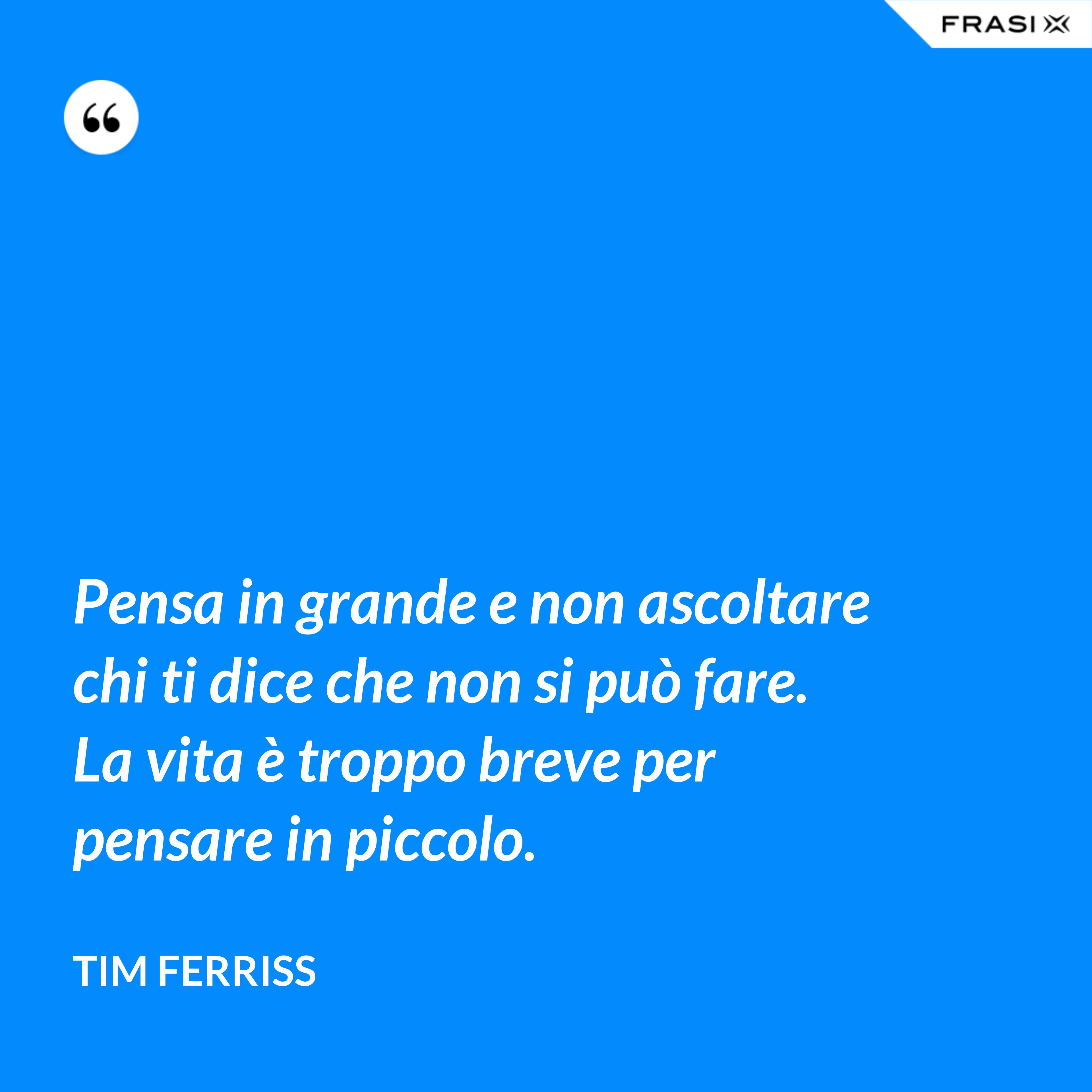 Pensa in grande e non ascoltare chi ti dice che non si può fare. La vita è troppo breve per pensare in piccolo. - Tim Ferriss