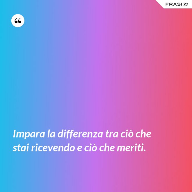 Impara la differenza tra ciò che stai ricevendo e ciò che meriti. - Anonimo