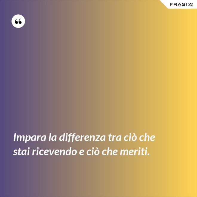 Impara la differenza tra ciò che stai ricevendo e ciò che meriti. - Anonimo